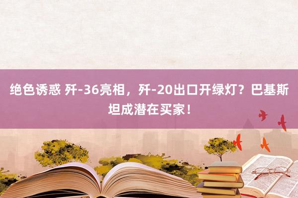 绝色诱惑 歼-36亮相，歼-20出口开绿灯？巴基斯坦成潜在买家！