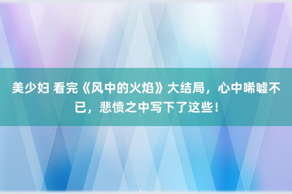 美少妇 看完《风中的火焰》大结局，心中唏嘘不已，悲愤之中写下了这些！