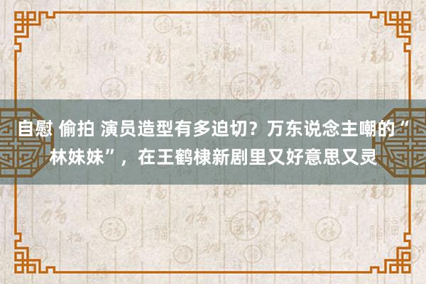 自慰 偷拍 演员造型有多迫切？万东说念主嘲的“林妹妹”，在王鹤棣新剧里又好意思又灵