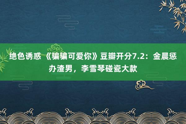 绝色诱惑 《骗骗可爱你》豆瓣开分7.2：金晨惩办渣男，李雪琴碰瓷大款