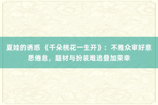 夏娃的诱惑 《千朵桃花一生开》：不雅众审好意思倦怠，题材与扮装难逃叠加荣幸