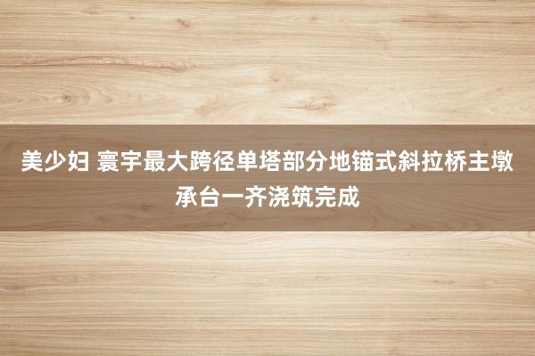 美少妇 寰宇最大跨径单塔部分地锚式斜拉桥主墩承台一齐浇筑完成