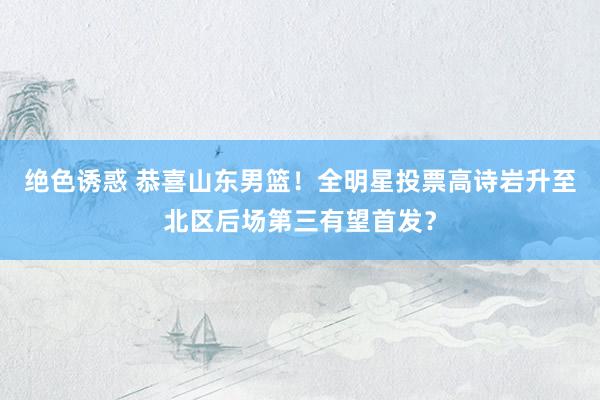 绝色诱惑 恭喜山东男篮！全明星投票高诗岩升至北区后场第三有望首发？