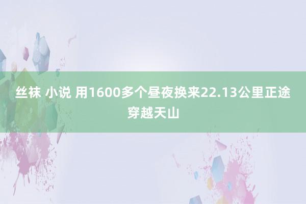 丝袜 小说 用1600多个昼夜换来22.13公里正途穿越天山