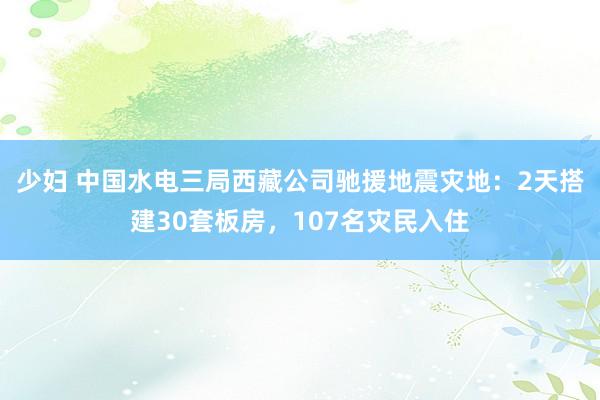 少妇 中国水电三局西藏公司驰援地震灾地：2天搭建30套板房，107名灾民入住