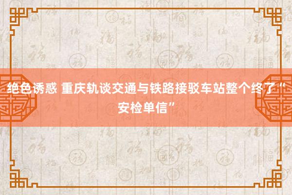 绝色诱惑 重庆轨谈交通与铁路接驳车站整个终了“安检单信”