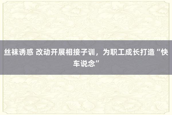 丝袜诱惑 改动开展相接子训，为职工成长打造“快车说念”