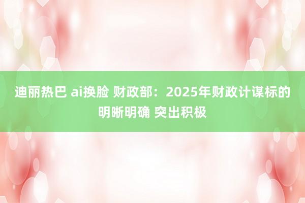 迪丽热巴 ai换脸 财政部：2025年财政计谋标的明晰明确 突出积极