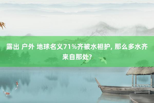 露出 户外 地球名义71%齐被水袒护， 那么多水齐来自那处?