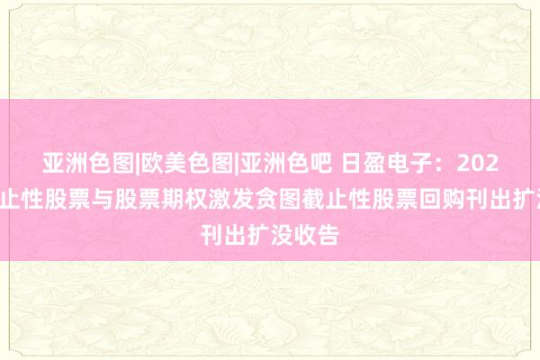 亚洲色图|欧美色图|亚洲色吧 日盈电子：2024年截止性股票与股票期权激发贪图截止性股票回购刊出扩没收告