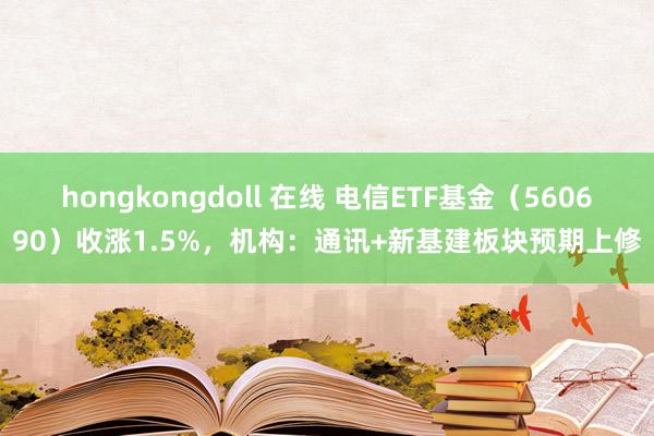 hongkongdoll 在线 电信ETF基金（560690）收涨1.5%，机构：通讯+新基建板块预期上修