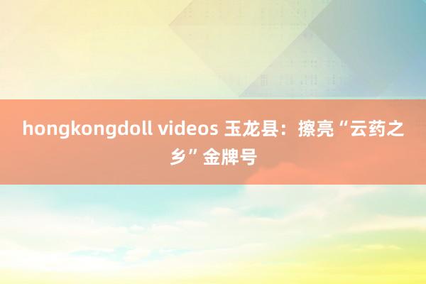 hongkongdoll videos 玉龙县：擦亮“云药之乡”金牌号