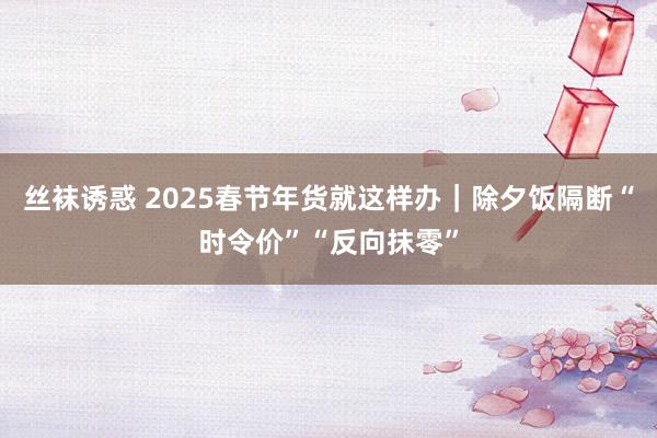 丝袜诱惑 2025春节年货就这样办｜除夕饭隔断“时令价”“反向抹零”