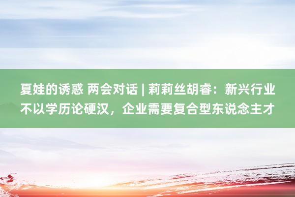 夏娃的诱惑 两会对话 | 莉莉丝胡睿：新兴行业不以学历论硬汉，企业需要复合型东说念主才