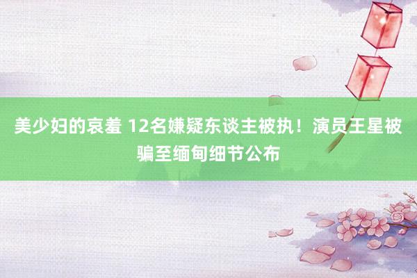 美少妇的哀羞 12名嫌疑东谈主被执！演员王星被骗至缅甸细节公布