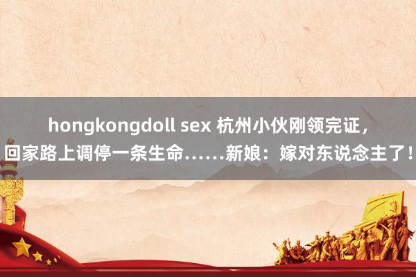 hongkongdoll sex 杭州小伙刚领完证，回家路上调停一条生命……新娘：嫁对东说念主了！